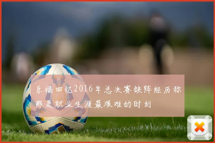 乐福回忆2016年总决赛缺阵经历称那是职业生涯最艰难的时刻