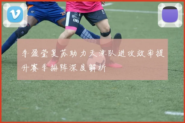 李盈莹复苏助力天津队进攻效率提升赛季排阵深度解析