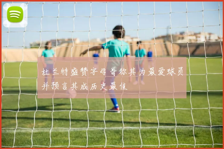杜兰特盛赞字母哥称其为最爱球员并预言其成历史最佳