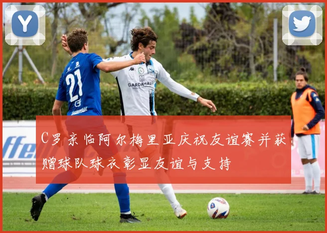 C罗亲临阿尔梅里亚庆祝友谊赛并获赠球队球衣彰显友谊与支持