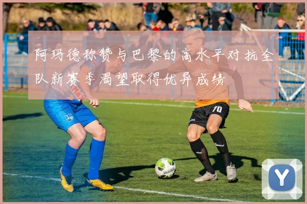 阿玛德称赞与巴黎的高水平对抗全队新赛季渴望取得优异成绩