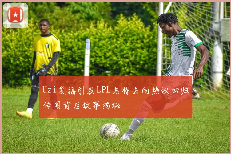 Uzi复播引发LPL老将去向热议回归传闻背后故事揭秘