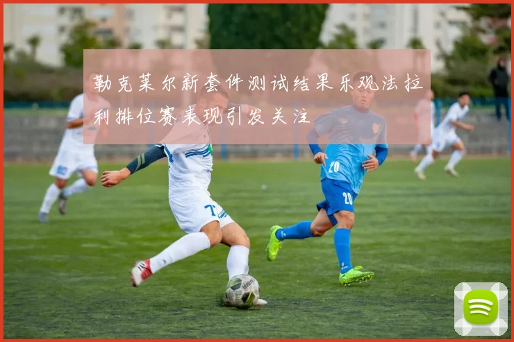 勒克莱尔新套件测试结果乐观法拉利排位赛表现引发关注