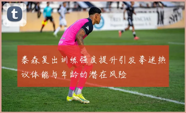 泰森复出训练强度提升引发拳迷热议体能与年龄的潜在风险