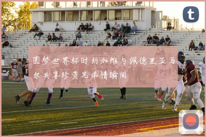 圆梦世界杯时刻加维与佩德里亚马尔共享珍贵兄弟情瞬间